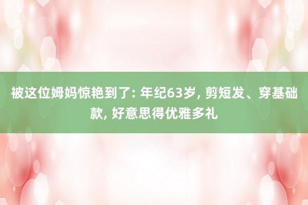 被这位姆妈惊艳到了: 年纪63岁, 剪短发、穿基础款, 好意思得优雅多礼