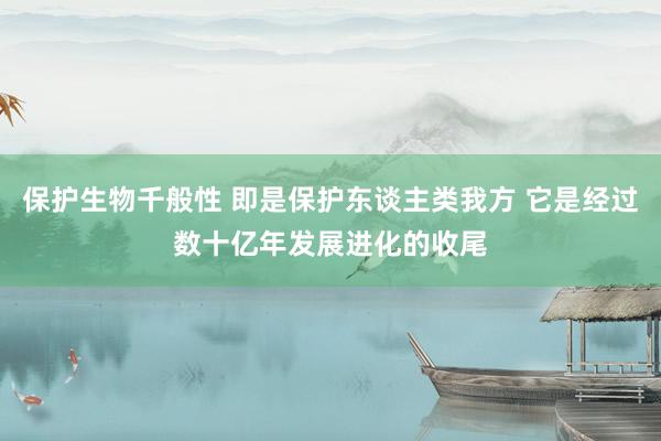 保护生物千般性 即是保护东谈主类我方 它是经过数十亿年发展进化的收尾