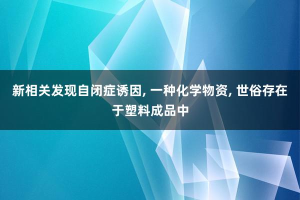 新相关发现自闭症诱因, 一种化学物资, 世俗存在于塑料成品中