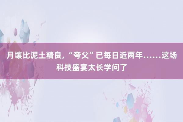 月壤比泥土精良, “夸父”已每日近两年……这场科技盛宴太长学问了