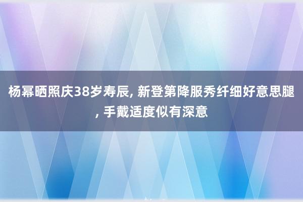 杨幂晒照庆38岁寿辰, 新登第降服秀纤细好意思腿, 手戴适度似有深意