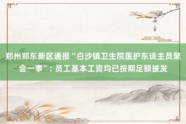 郑州郑东新区通报“白沙镇卫生院医护东谈主员聚会一事”: 员工基本工资均已按期足额披发