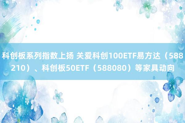 科创板系列指数上扬 关爱科创100ETF易方达（588210）、科创板50ETF（588080）等家具动向