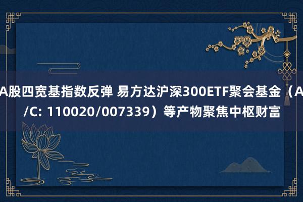 A股四宽基指数反弹 易方达沪深300ETF聚会基金（A/C: 110020/007339）等产物聚焦中枢财富