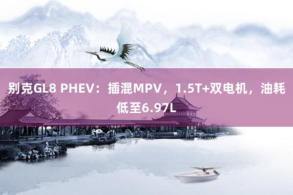 别克GL8 PHEV：插混MPV，1.5T+双电机，油耗低至6.97L